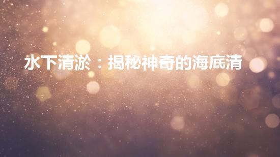 水下清淤：揭秘神奇的海底清道夫！